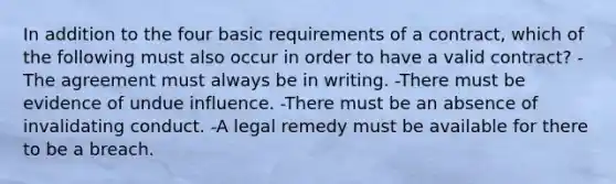 In addition to the four basic requirements of a contract, which of the following must also occur in order to have a valid contract? -The agreement must always be in writing. -There must be evidence of undue influence. -There must be an absence of invalidating conduct. -A legal remedy must be available for there to be a breach.