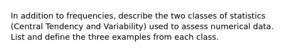 In addition to frequencies, describe the two classes of statistics (Central Tendency and Variability) used to assess numerical data. List and define the three examples from each class.