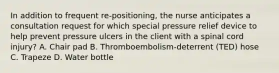 In addition to frequent re-positioning, the nurse anticipates a consultation request for which special pressure relief device to help prevent pressure ulcers in the client with a spinal cord injury? A. Chair pad B. Thromboembolism-deterrent (TED) hose C. Trapeze D. Water bottle