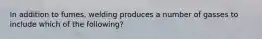 In addition to fumes, welding produces a number of gasses to include which of the following?