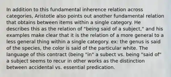 In addition to this fundamental inherence relation across categories, Aristotle also points out another fundamental relation that obtains between items within a single category. He describes this as the relation of "being said of a subject," and his examples make clear that it is the relation of a more general to a less general thing within a single category. ex: the genus is said of the species, the color is said of the particular white. The language of this contract (being "in" a subect vs. being "said of" a subject seems to recur in other works as the distinction between accidental vs. essential predication.