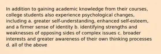 In addition to gaining academic knowledge from their courses, college students also experience psychological changes, including a. greater self-understanding, enhanced self-esteem, and a firmer sense of identity b. identifying strengths and weaknesses of opposing sides of complex issues c. broader interests and greater awareness of their own thinking processes d. all of the above