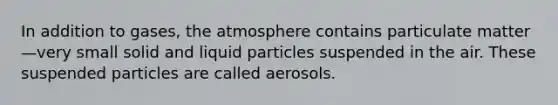 In addition to gases, the atmosphere contains particulate matter—very small solid and liquid particles suspended in the air. These suspended particles are called aerosols.