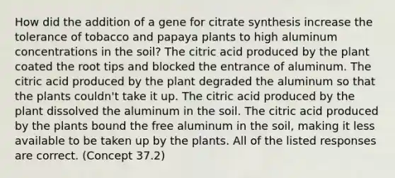 How did the addition of a gene for citrate synthesis increase the tolerance of tobacco and papaya plants to high aluminum concentrations in the soil? The citric acid produced by the plant coated the root tips and blocked the entrance of aluminum. The citric acid produced by the plant degraded the aluminum so that the plants couldn't take it up. The citric acid produced by the plant dissolved the aluminum in the soil. The citric acid produced by the plants bound the free aluminum in the soil, making it less available to be taken up by the plants. All of the listed responses are correct. (Concept 37.2)