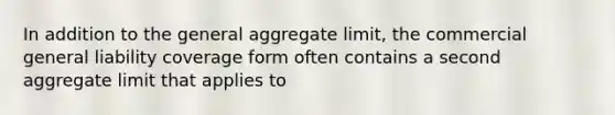 In addition to the general aggregate limit, the commercial general liability coverage form often contains a second aggregate limit that applies to