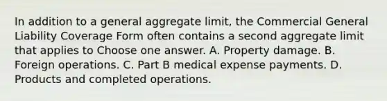 In addition to a general aggregate limit, the Commercial General Liability Coverage Form often contains a second aggregate limit that applies to Choose one answer. A. Property damage. B. Foreign operations. C. Part B medical expense payments. D. Products and completed operations.