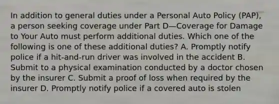 In addition to general duties under a Personal Auto Policy (PAP), a person seeking coverage under Part D—Coverage for Damage to Your Auto must perform additional duties. Which one of the following is one of these additional duties? A. Promptly notify police if a hit-and-run driver was involved in the accident B. Submit to a physical examination conducted by a doctor chosen by the insurer C. Submit a proof of loss when required by the insurer D. Promptly notify police if a covered auto is stolen