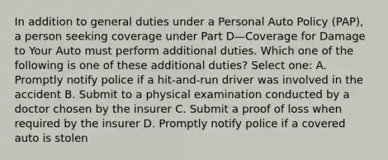 In addition to general duties under a Personal Auto Policy (PAP), a person seeking coverage under Part D—Coverage for Damage to Your Auto must perform additional duties. Which one of the following is one of these additional duties? Select one: A. Promptly notify police if a hit-and-run driver was involved in the accident B. Submit to a physical examination conducted by a doctor chosen by the insurer C. Submit a proof of loss when required by the insurer D. Promptly notify police if a covered auto is stolen