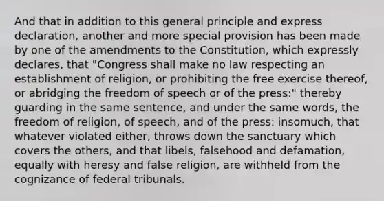 And that in addition to this general principle and express declaration, another and more special provision has been made by one of the amendments to the Constitution, which expressly declares, that "Congress shall make no law respecting an establishment of religion, or prohibiting the free exercise thereof, or abridging the freedom of speech or of the press:" thereby guarding in the same sentence, and under the same words, the freedom of religion, of speech, and of the press: insomuch, that whatever violated either, throws down the sanctuary which covers the others, and that libels, falsehood and defamation, equally with heresy and false religion, are withheld from the cognizance of federal tribunals.