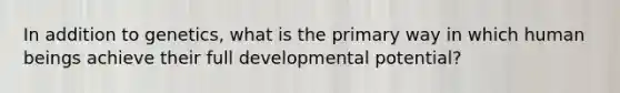 In addition to genetics, what is the primary way in which human beings achieve their full developmental potential?