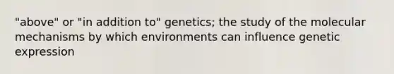 "above" or "in addition to" genetics; the study of the molecular mechanisms by which environments can influence genetic expression