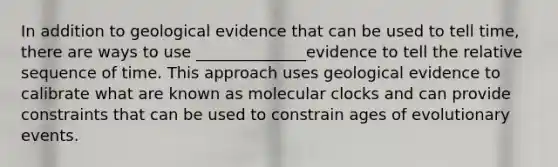 In addition to geological evidence that can be used to tell time, there are ways to use ______________evidence to tell the relative sequence of time. This approach uses geological evidence to calibrate what are known as molecular clocks and can provide constraints that can be used to constrain ages of evolutionary events.