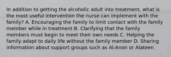 In addition to getting the alcoholic adult into treatment, what is the most useful intervention the nurse can implement with the family? A. Encouraging the family to limit contact with the family member while in treatment B. Clarifying that the family members must begin to meet their own needs C. Helping the family adapt to daily life without the family member D. Sharing information about support groups such as Al-Anon or Alateen