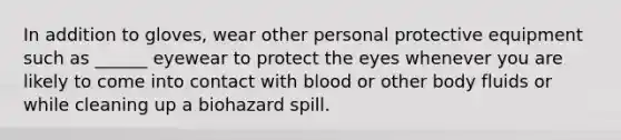 In addition to gloves, wear other personal protective equipment such as ______ eyewear to protect the eyes whenever you are likely to come into contact with blood or other body fluids or while cleaning up a biohazard spill.