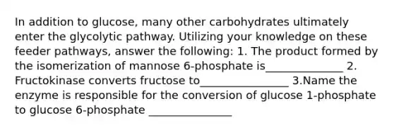 In addition to glucose, many other carbohydrates ultimately enter the glycolytic pathway. Utilizing your knowledge on these feeder pathways, answer the following: 1. The product formed by the isomerization of mannose 6-phosphate is______________ 2. Fructokinase converts fructose to________________ 3.Name the enzyme is responsible for the conversion of glucose 1-phosphate to glucose 6-phosphate _______________