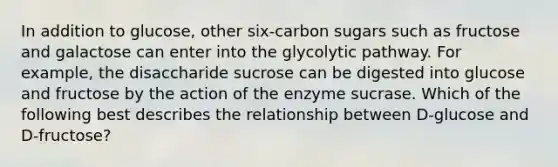 In addition to glucose, other six-carbon sugars such as fructose and galactose can enter into the glycolytic pathway. For example, the disaccharide sucrose can be digested into glucose and fructose by the action of the enzyme sucrase. Which of the following best describes the relationship between D-glucose and D-fructose?