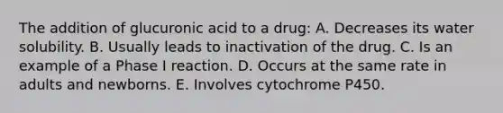 The addition of glucuronic acid to a drug: A. Decreases its water solubility. B. Usually leads to inactivation of the drug. C. Is an example of a Phase I reaction. D. Occurs at the same rate in adults and newborns. E. Involves cytochrome P450.