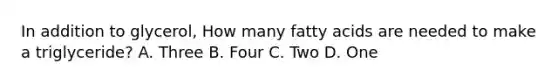 In addition to glycerol, How many fatty acids are needed to make a triglyceride? A. Three B. Four C. Two D. One