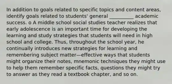 In addition to goals related to specific topics and content areas, identify goals related to students' general __________ academic success. o A middle school social studies teacher realizes that early adolescence is an important time for developing the learning and study strategies that students will need in high school and college. Thus, throughout the school year, he continually introduces new strategies for learning and remembering subject matter—effective ways that students might organize their notes, mnemonic techniques they might use to help them remember specific facts, questions they might try to answer as they read a textbook chapter, and so on.