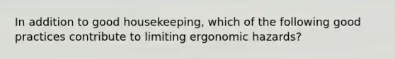 In addition to good housekeeping, which of the following good practices contribute to limiting ergonomic hazards?