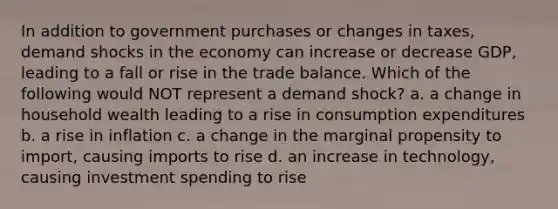 In addition to government purchases or changes in taxes, demand shocks in the economy can increase or decrease GDP, leading to a fall or rise in the trade balance. Which of the following would NOT represent a demand shock? a. a change in household wealth leading to a rise in consumption expenditures b. a rise in inflation c. a change in the marginal propensity to import, causing imports to rise d. an increase in technology, causing investment spending to rise