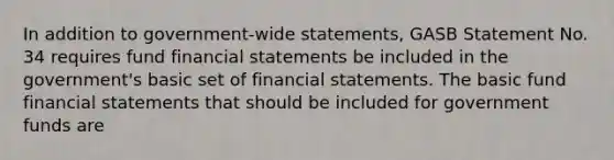 In addition to government-wide statements, GASB Statement No. 34 requires fund financial statements be included in the government's basic set of financial statements. The basic fund financial statements that should be included for government funds are