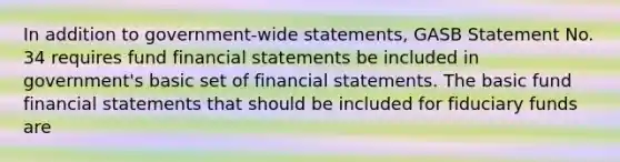 In addition to government-wide statements, GASB Statement No. 34 requires fund financial statements be included in government's basic set of financial statements. The basic fund financial statements that should be included for fiduciary funds are