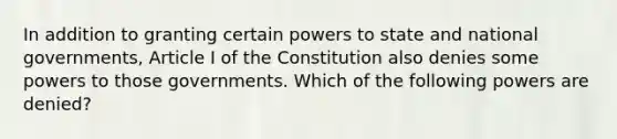 In addition to granting certain powers to state and national governments, Article I of the Constitution also denies some powers to those governments. Which of the following powers are denied?