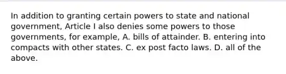 In addition to granting certain powers to state and national government, Article I also denies some powers to those governments, for example, A. bills of attainder. B. entering into compacts with other states. C. ex post facto laws. D. all of the above.