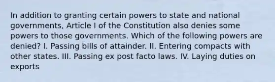 In addition to granting certain powers to state and national governments, Article I of the Constitution also denies some powers to those governments. Which of the following powers are denied? I. Passing bills of attainder. II. Entering compacts with other states. III. Passing ex post facto laws. IV. Laying duties on exports