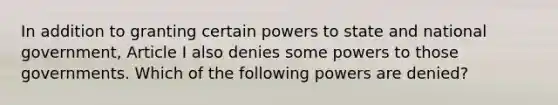 In addition to granting certain powers to state and national government, Article I also denies some powers to those governments. Which of the following powers are denied?