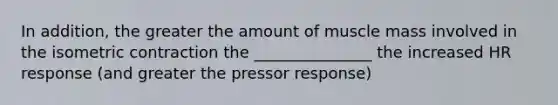 In addition, the greater the amount of muscle mass involved in the isometric contraction the _______________ the increased HR response (and greater the pressor response)