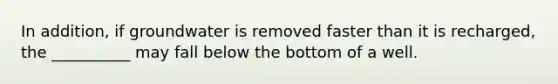 In addition, if groundwater is removed faster than it is recharged, the __________ may fall below the bottom of a well.