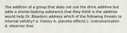 The addition of a group that does not use the drink additive but adds a similar-looking substance that they think is the additive would help Dr. Bloedorn address which of the following threats to internal validity? a. history b. placebo effects c. instrumentation d. observer bias