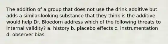 The addition of a group that does not use the drink additive but adds a similar-looking substance that they think is the additive would help Dr. Bloedorn address which of the following threats to internal validity? a. history b. placebo effects c. instrumentation d. observer bias