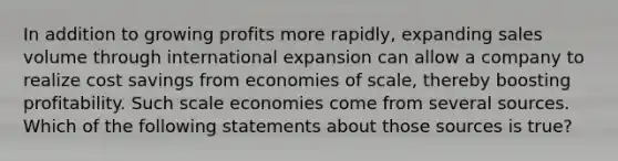 In addition to growing profits more rapidly, expanding sales volume through international expansion can allow a company to realize cost savings from economies of scale, thereby boosting profitability. Such scale economies come from several sources. Which of the following statements about those sources is true?