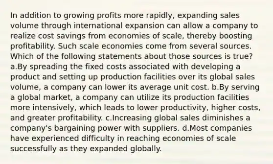 In addition to growing profits more rapidly, expanding sales volume through international expansion can allow a company to realize cost savings from economies of scale, thereby boosting profitability. Such scale economies come from several sources. Which of the following statements about those sources is true? a.By spreading the fixed costs associated with developing a product and setting up production facilities over its global sales volume, a company can lower its average unit cost. b.By serving a global market, a company can utilize its production facilities more intensively, which leads to lower productivity, higher costs, and greater profitability. c.Increasing global sales diminishes a company's bargaining power with suppliers. d.Most companies have experienced difficulty in reaching economies of scale successfully as they expanded globally.