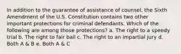 In addition to the guarantee of assistance of counsel, the Sixth Amendment of the U.S. Constitution contains two other important protections for criminal defendants. Which of the following are among those protections? a. The right to a speedy trial b. The right to fair bail c. The right to an impartial jury d. Both A & B e. Both A & C