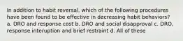 In addition to habit reversal, which of the following procedures have been found to be effective in decreasing habit behaviors? a. DRO and response cost b. DRO and social disapproval c. DRO, response interuption and brief restraint d. All of these