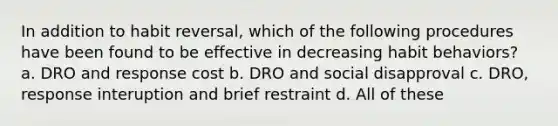 In addition to habit reversal, which of the following procedures have been found to be effective in decreasing habit behaviors? a. DRO and response cost b. DRO and social disapproval c. DRO, response interuption and brief restraint d. All of these