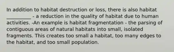 In addition to habitat destruction or loss, there is also habitat __________ - a reduction in the quality of habitat due to human activities. -An example is habitat fragmentation - the parsing of contiguous areas of natural habitats into small, isolated fragments. This creates too small a habitat, too many edges to the habitat, and too small population.