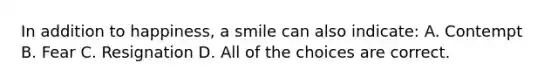 In addition to happiness, a smile can also indicate: A. Contempt B. Fear C. Resignation D. All of the choices are correct.