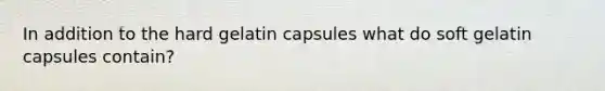 In addition to the hard gelatin capsules what do soft gelatin capsules contain?