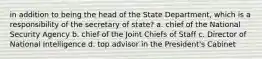 in addition to being the head of the State Department, which is a responsibility of the secretary of state? a. chief of the National Security Agency b. chief of the Joint Chiefs of Staff c. Director of National Intelligence d. top advisor in the President's Cabinet