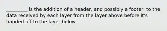 _________ is the addition of a header, and possibly a footer, to the data received by each layer from the layer above before it's handed off to the layer below