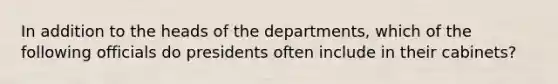 In addition to the heads of the departments, which of the following officials do presidents often include in their cabinets?