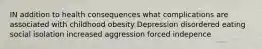 IN addition to health consequences what complications are associated with childhood obesity Depression disordered eating social isolation increased aggression forced indepence