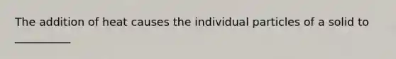 The addition of heat causes the individual particles of a solid to __________