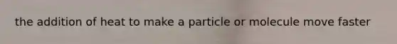 the addition of heat to make a particle or molecule move faster