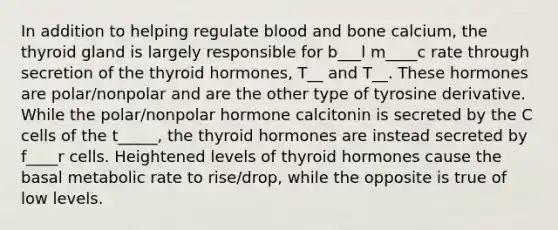 In addition to helping regulate blood and bone calcium, the thyroid gland is largely responsible for b___l m____c rate through secretion of the thyroid hormones, T__ and T__. These hormones are polar/nonpolar and are the other type of tyrosine derivative. While the polar/nonpolar hormone calcitonin is secreted by the C cells of the t_____, the thyroid hormones are instead secreted by f____r cells. Heightened levels of thyroid hormones cause the basal metabolic rate to rise/drop, while the opposite is true of low levels.